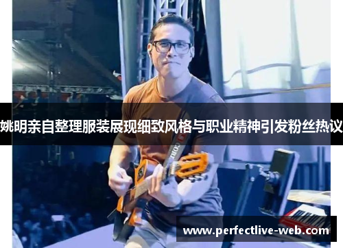 姚明亲自整理服装展现细致风格与职业精神引发粉丝热议